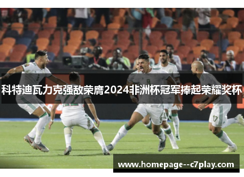 科特迪瓦力克强敌荣膺2024非洲杯冠军捧起荣耀奖杯